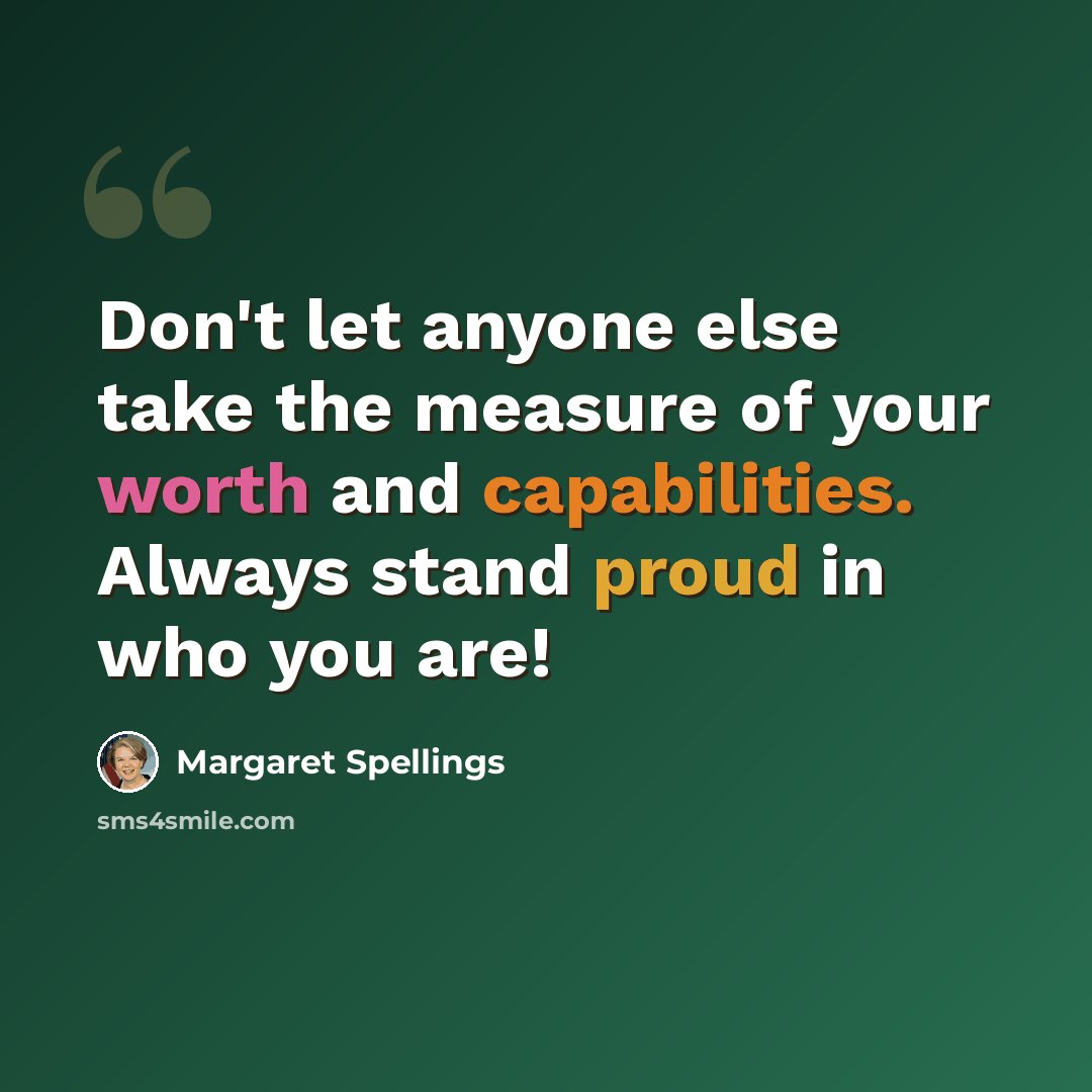 “Don't let anyone else take the measure of your worth and capabilities. Always stand proud in who you are!” quote by Margaret Spellings