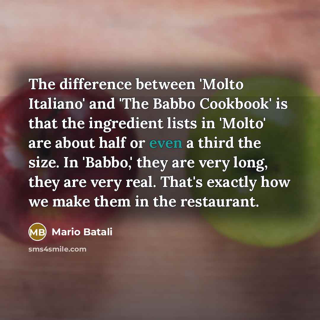 “The difference between 'Molto Italiano' and 'The Babbo Cookbook' is that the ingredient lists in 'Molto' are about half or even a third the size. In 'Babbo,' they are very long, they are very real. That's exactly how we make them in the restaurant.” quote by Mario Batali