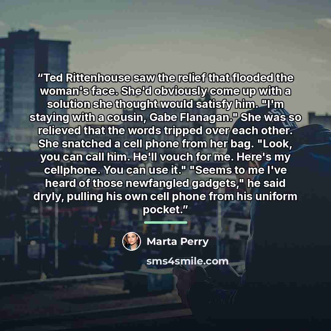 “Ted Rittenhouse saw the relief that flooded the woman's face. She'd obviously come up with a solution she thought would satisfy him. "I'm staying with a cousin, Gabe Flanagan." She was so relieved that the words tripped over each other. She snatched a cell phone from her bag. "Look, you can call…” quote by Marta Perry