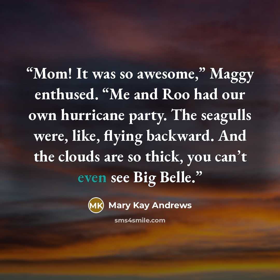 “Mom! It was so awesome,” Maggy enthused. “Me and Roo had our own hurricane party. The seagulls were, like, flying backward. And the clouds are so thick, you can’t even see Big Belle.” quote by Mary Kay Andrews