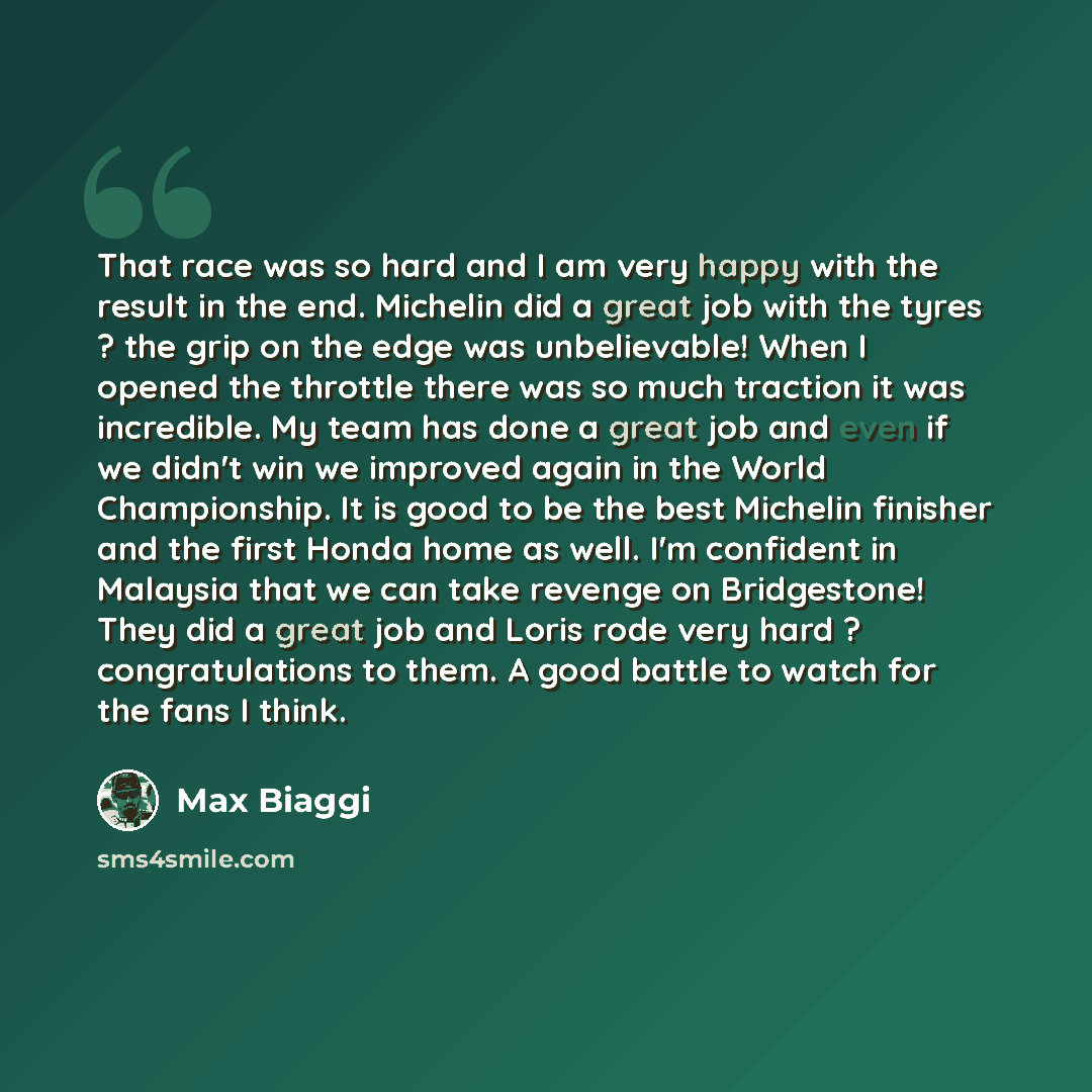 “That race was so hard and I am very happy with the result in the end. Michelin did a great job with the tyres ? the grip on the edge was unbelievable! When I opened the throttle there was so much traction it was incredible. My team has done a great job and even if we didn't win we improved again…” quote by Max Biaggi