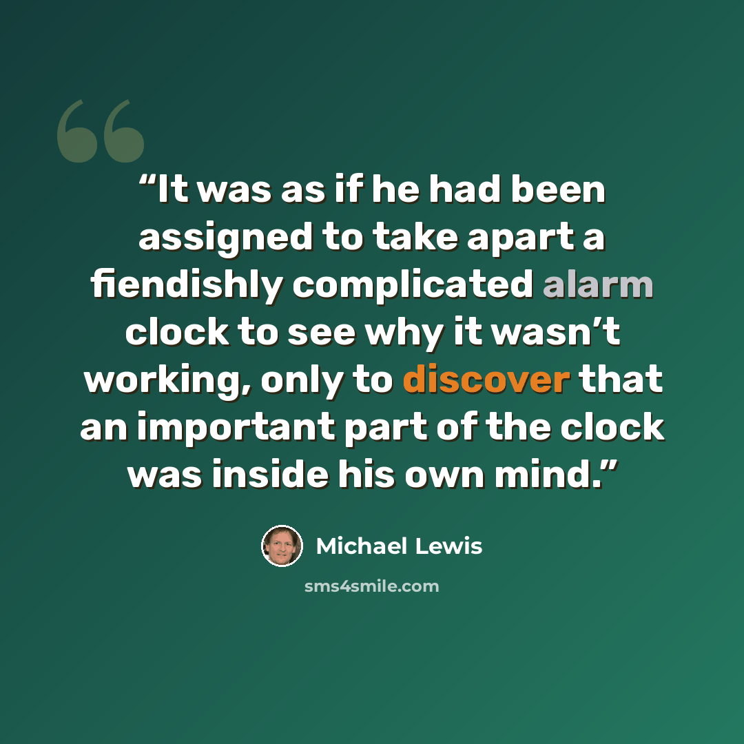 “It was as if he had been assigned to take apart a fiendishly complicated alarm clock to see why it wasn’t working, only to discover that an important part of the clock was inside his own mind.” quote by Michael Lewis