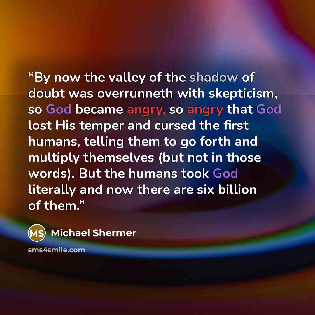 “By now the valley of the shadow of doubt was overrunneth with skepticism, so God became angry, so angry that God lost His temper and cursed the first humans, telling them to go forth and multiply themselves (but not in those words). But the humans took God literally and now there are six billion…” quote by Michael Shermer