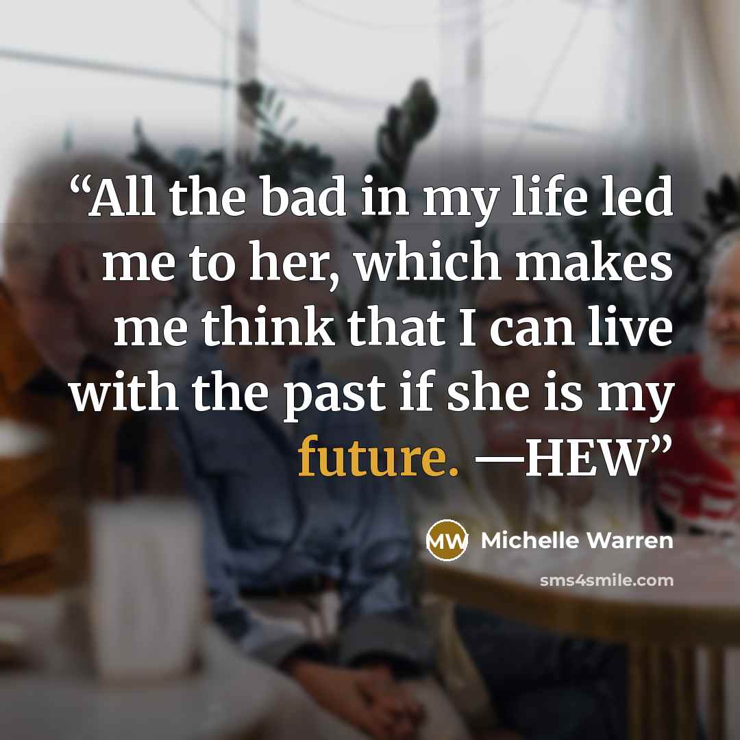 “All the bad in my life led me to her, which makes me think that I can live with the past if she is my future. —HEW” quote by Michelle Warren