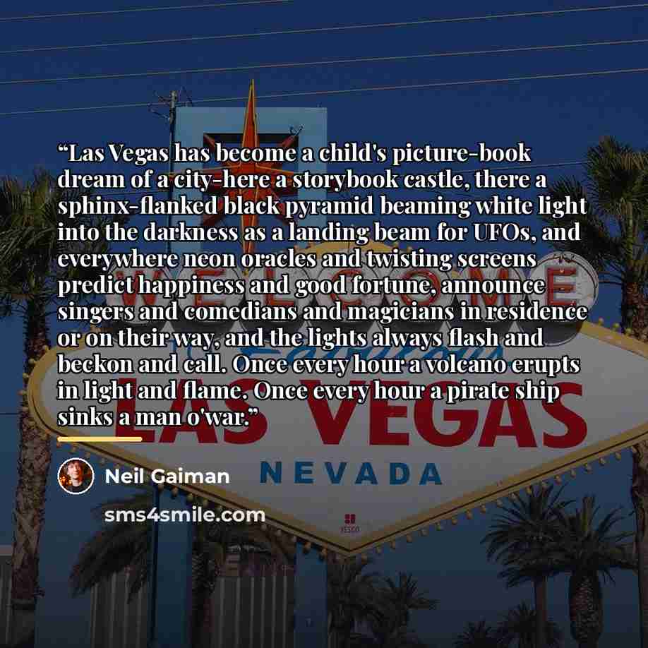 “Las Vegas has become a child's picture-book dream of a city-here a storybook castle, there a sphinx-flanked black pyramid beaming white light into the darkness as a landing beam for UFOs, and everywhere neon oracles and twisting screens predict happiness and good fortune, announce singers and…” quote by Neil Gaiman