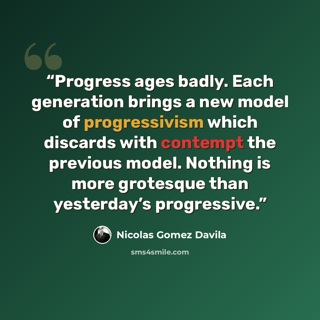 “Progress ages badly. Each generation brings a new model of progressivism which discards with contempt the previous model. Nothing is more grotesque than yesterday’s progressive.” quote by Nicolás Gómez Dávila