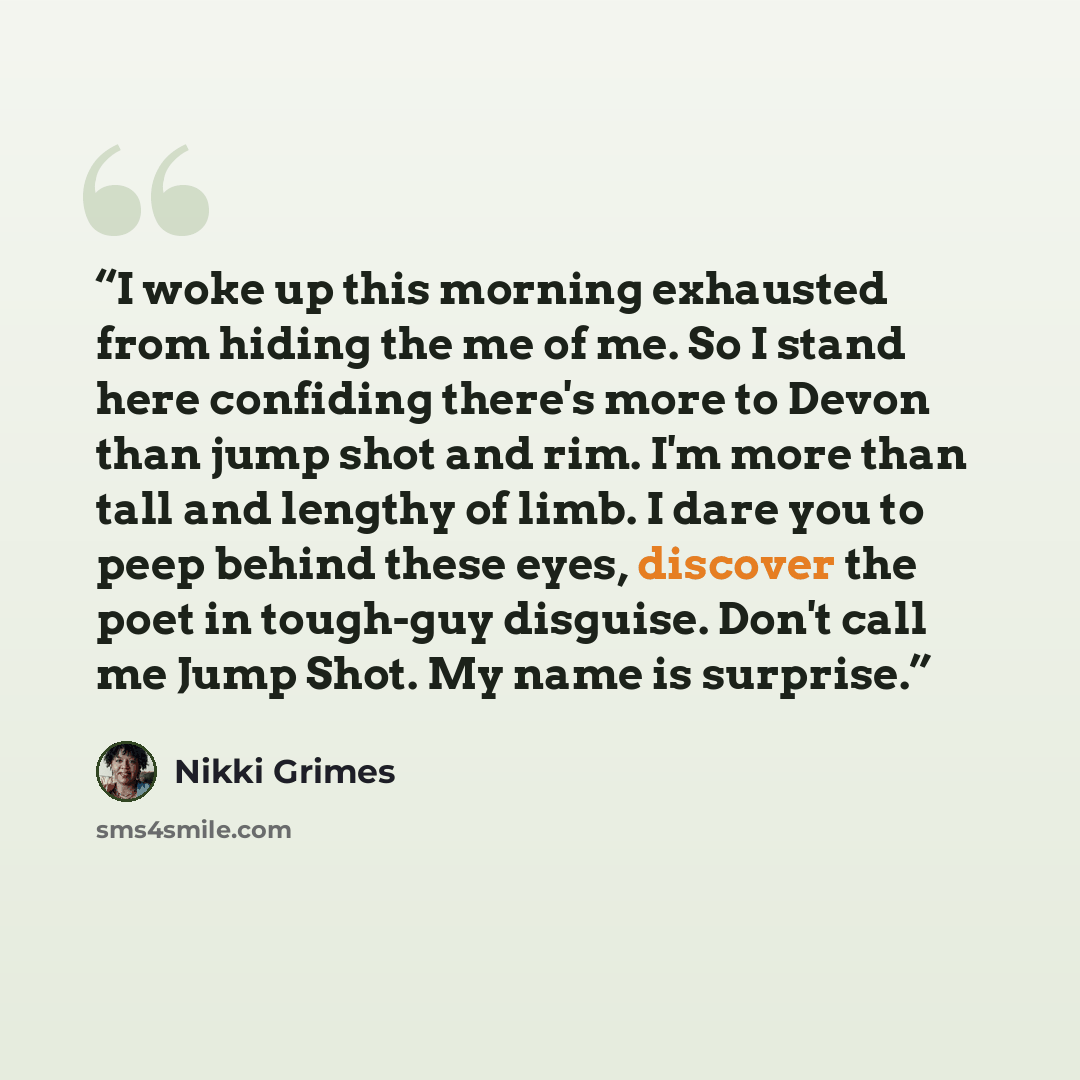 “I woke up this morning exhausted from hiding the me of me. So I stand here confiding there's more to Devon than jump shot and rim. I'm more than tall and lengthy of limb. I dare you to peep behind these eyes, discover the poet in tough-guy disguise. Don't call me Jump Shot. My name is surprise.” quote by Nikki Grimes