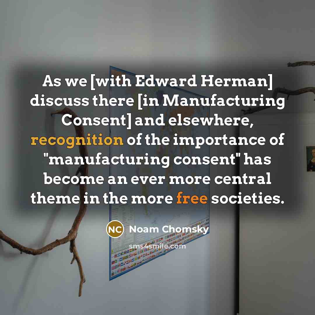 “As we [with Edward Herman] discuss there [in Manufacturing Consent] and elsewhere, recognition of the importance of "manufacturing consent" has become an ever more central theme in the more free societies.” quote by Noam Chomsky