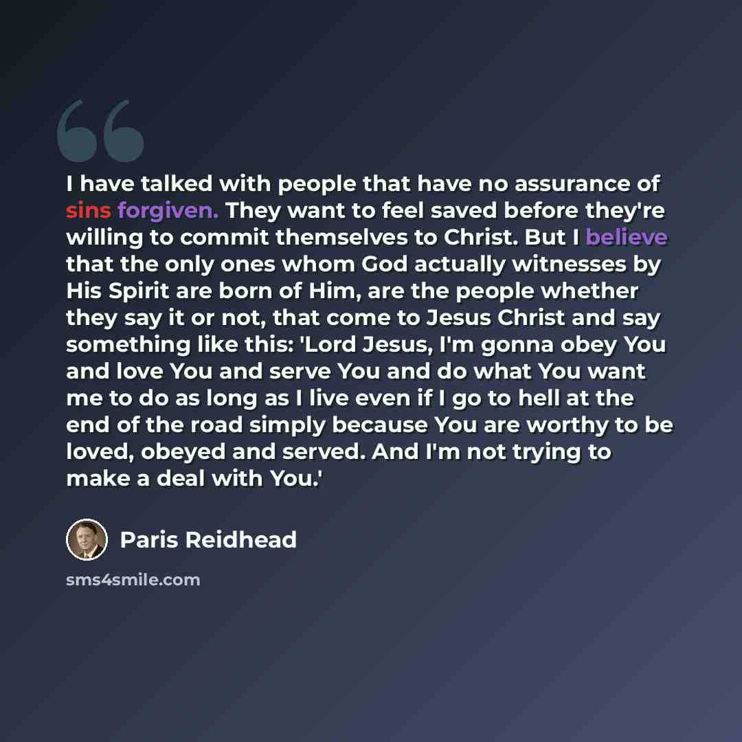 “I have talked with people that have no assurance of sins forgiven. They want to feel saved before they're willing to commit themselves to Christ. But I believe that the only ones whom God actually witnesses by His Spirit are born of Him, are the people whether they say it or not, that come to…” quote by Paris Reidhead