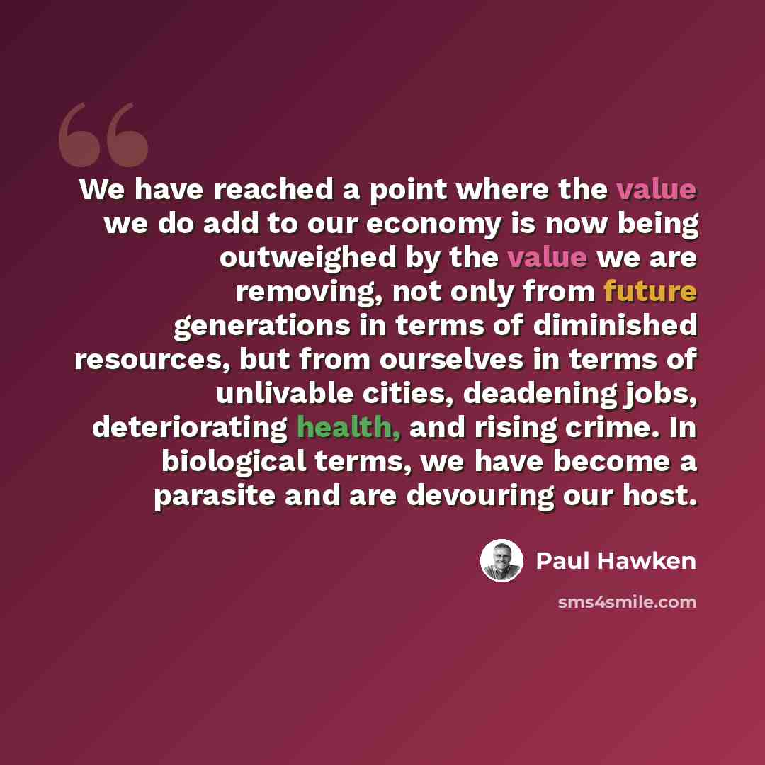 “We have reached a point where the value we do add to our economy is now being outweighed by the value we are removing, not only from future generations in terms of diminished resources, but from ourselves in terms of unlivable cities, deadening jobs, deteriorating health, and rising crime. In…” quote by Paul Hawken