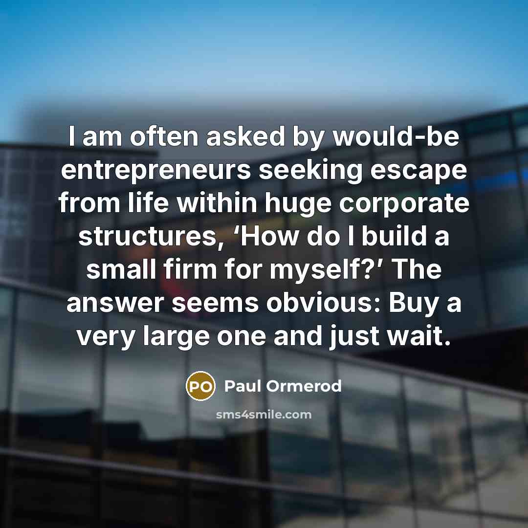 “I am often asked by would-be entrepreneurs seeking escape from life within huge corporate structures, ‘How do I build a small firm for myself?’ The answer seems obvious: Buy a very large one and just wait.” quote by Paul Ormerod
