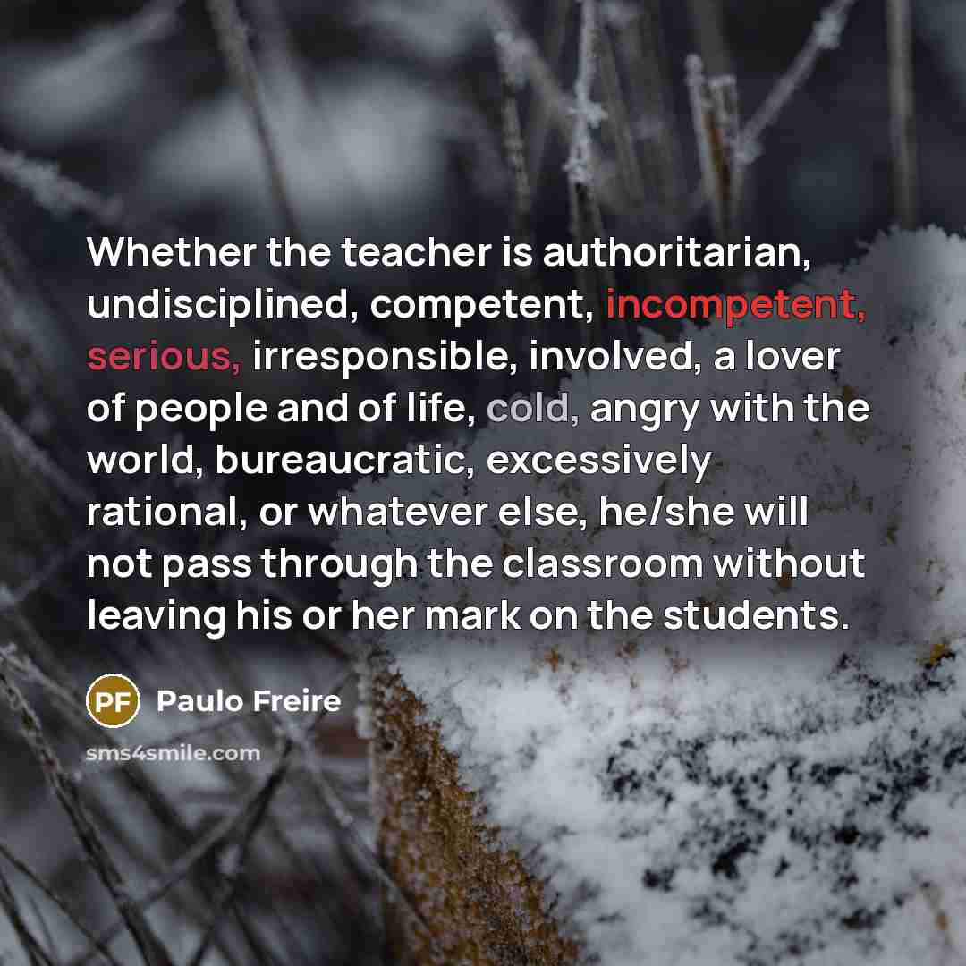 “Whether the teacher is authoritarian, undisciplined, competent, incompetent, serious, irresponsible, involved, a lover of people and of life, cold, angry with the world, bureaucratic, excessively rational, or whatever else, he/she will not pass through the classroom without leaving his or her mark…” quote by Paulo Freire