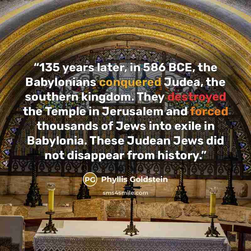 “135 years later, in 586 BCE, the Babylonians conquered Judea, the southern kingdom. They destroyed the Temple in Jerusalem and forced thousands of Jews into exile in Babylonia. These Judean Jews did not disappear from history.” quote by Phyllis Goldstein