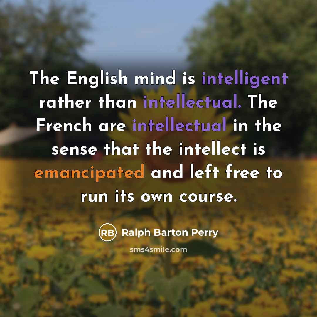 “The English mind is intelligent rather than intellectual. The French are intellectual in the sense that the intellect is emancipated and left free to run its own course.” quote by Ralph Barton Perry
