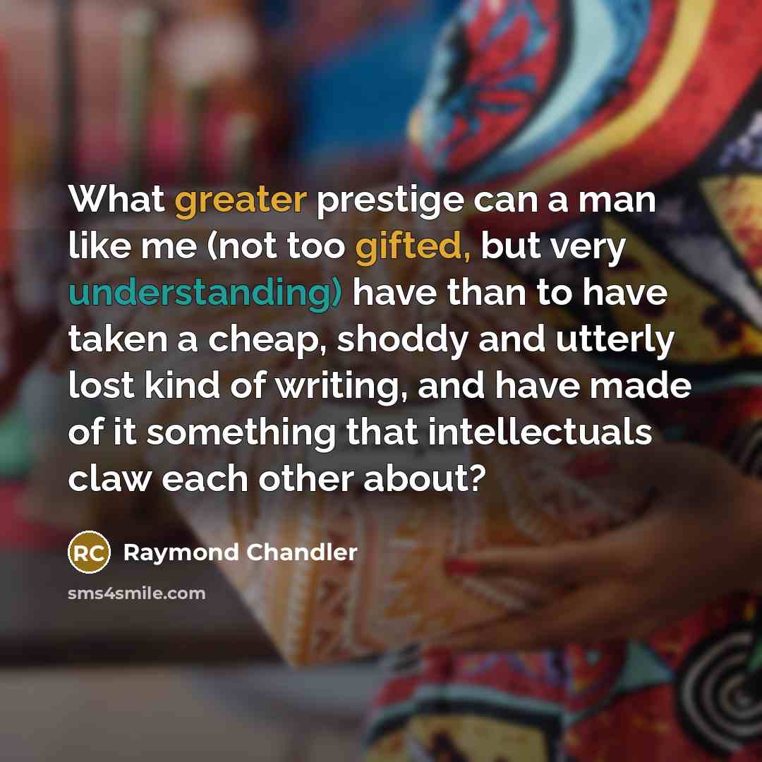 “What greater prestige can a man like me (not too gifted, but very understanding) have than to have taken a cheap, shoddy and utterly lost kind of writing, and have made of it something that intellectuals claw each other about?” quote by Raymond Chandler