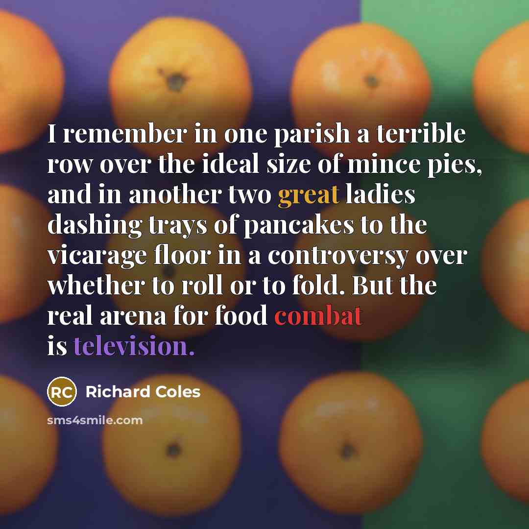 “I remember in one parish a terrible row over the ideal size of mince pies, and in another two great ladies dashing trays of pancakes to the vicarage floor in a controversy over whether to roll or to fold. But the real arena for food combat is television.” quote by Richard Coles