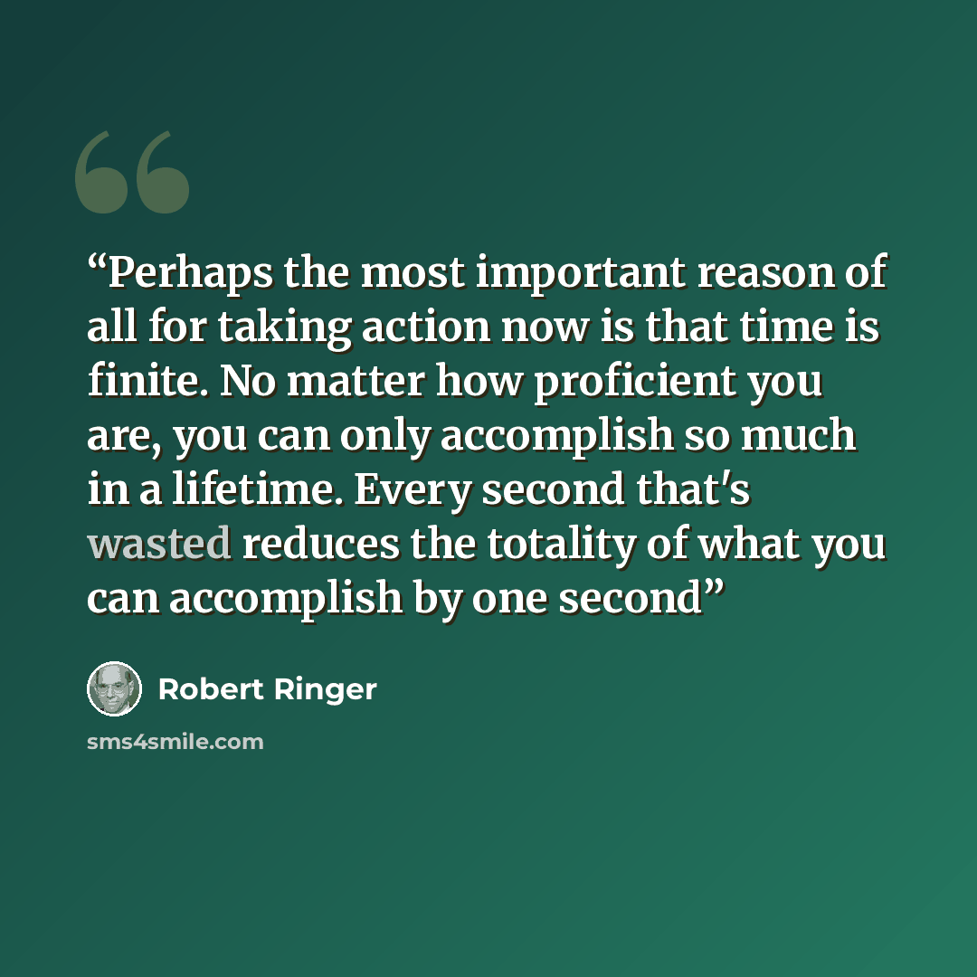 “Perhaps the most important reason of all for taking action now is that time is finite. No matter how proficient you are, you can only accomplish so much in a lifetime. Every second that's wasted reduces the totality of what you can accomplish by one second” quote by Robert Ringer