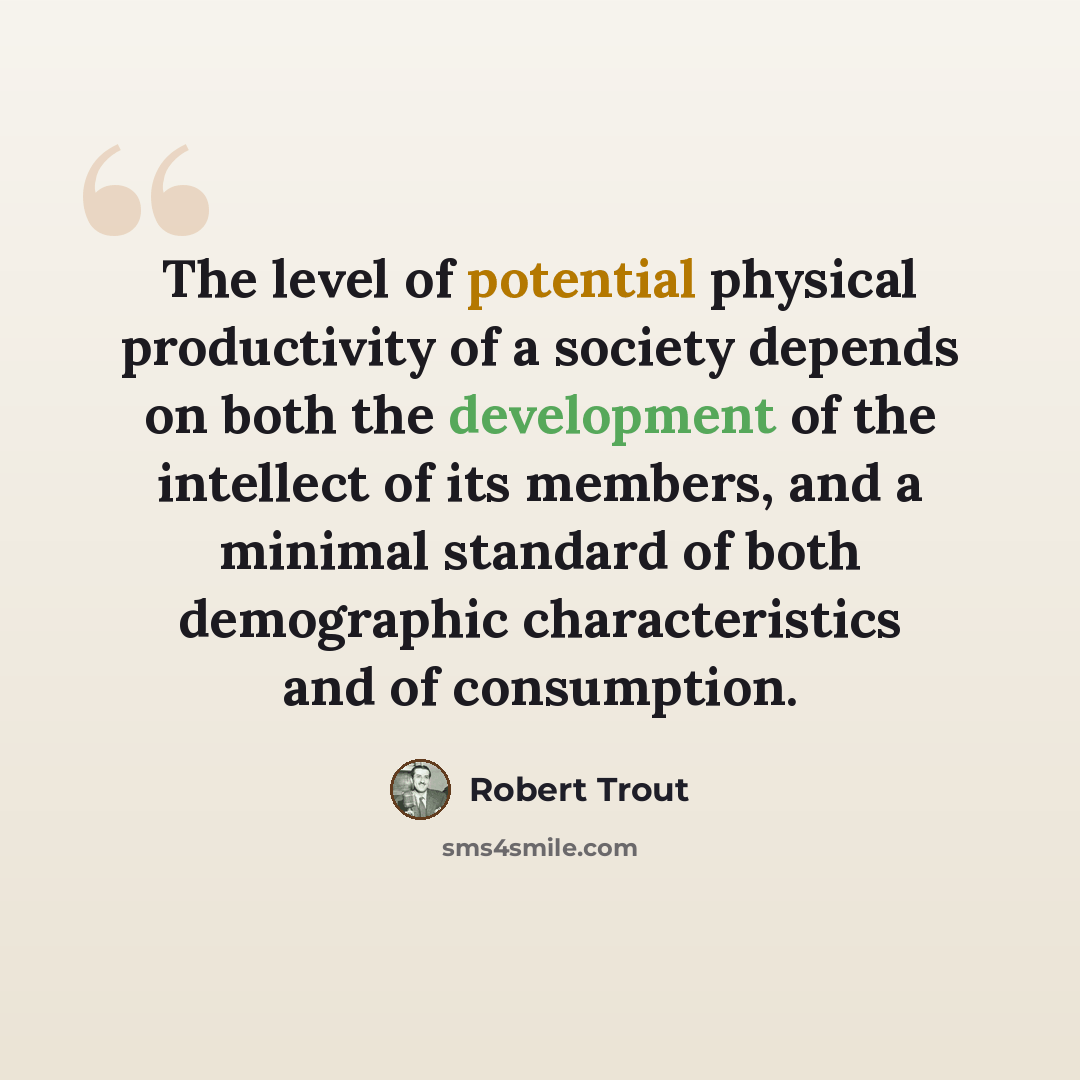 “The level of potential physical productivity of a society depends on both the development of the intellect of its members, and a minimal standard of both demographic characteristics and of consumption.” quote by Robert Trout