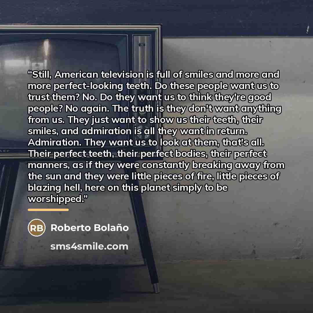“Still, American television is full of smiles and more and more perfect-looking teeth. Do these people want us to trust them? No. Do they want us to think they're good people? No again. The truth is they don't want anything from us. They just want to show us their teeth, their smiles, and…” quote by Roberto Bolaño