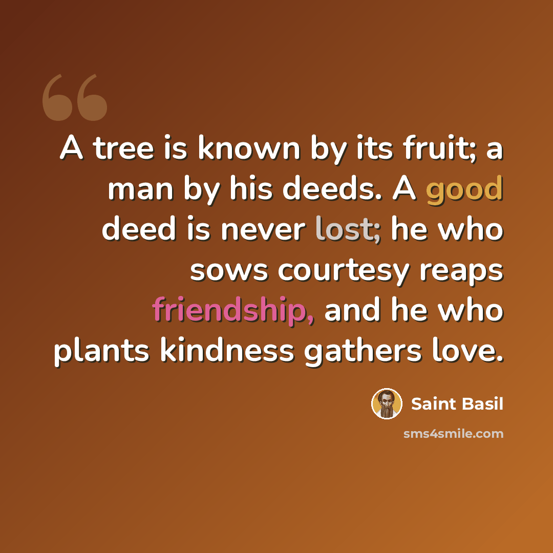 “A tree is known by its fruit; a man by his deeds. A good deed is never lost; he who sows courtesy reaps friendship, and he who plants kindness gathers love.” quote by Saint Basil