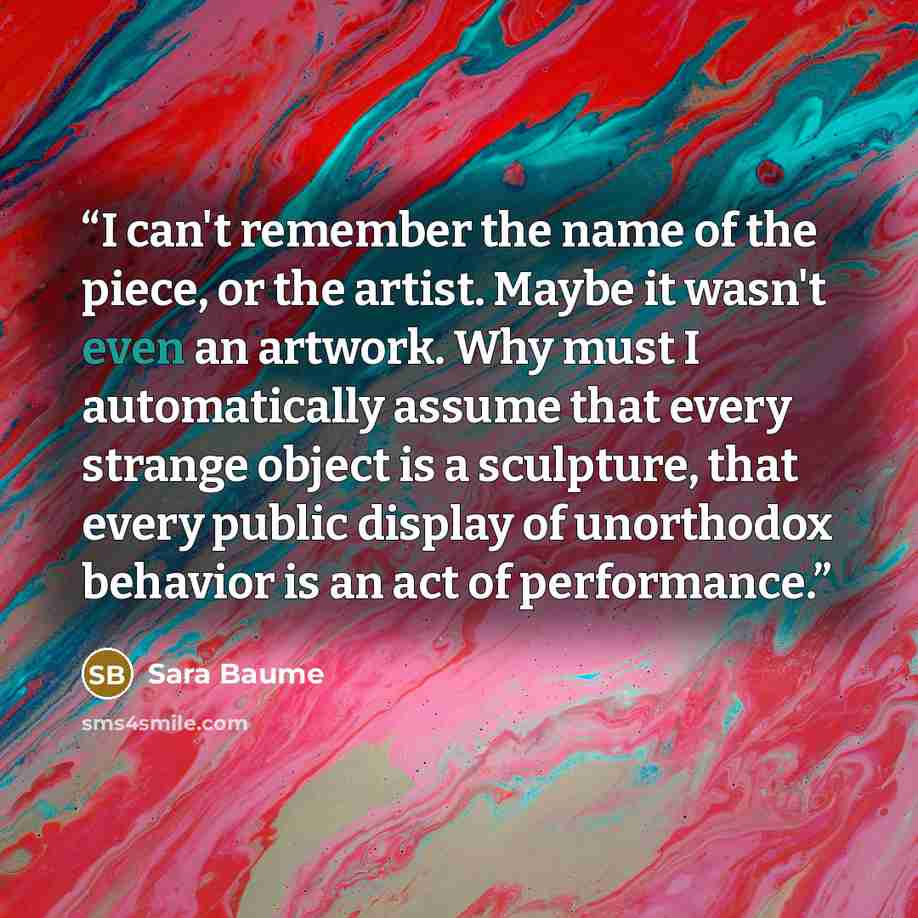 “I can't remember the name of the piece, or the artist. Maybe it wasn't even an artwork. Why must I automatically assume that every strange object is a sculpture, that every public display of unorthodox behavior is an act of performance.” quote by Sara Baume