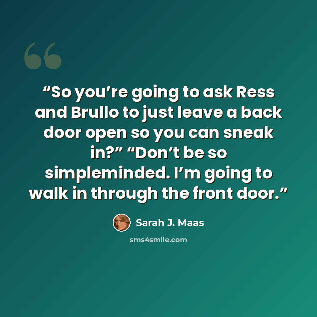 “So you’re going to ask Ress and Brullo to just leave a back door open so you can sneak in?” “Don’t be so simpleminded. I’m going to walk in through the front door.” quote by Sarah J. Maas