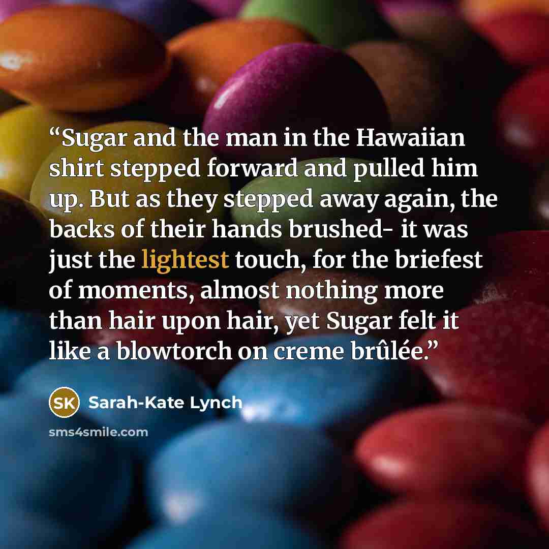 “Sugar and the man in the Hawaiian shirt stepped forward and pulled him up. But as they stepped away again, the backs of their hands brushed- it was just the lightest touch, for the briefest of moments, almost nothing more than hair upon hair, yet Sugar felt it like a blowtorch on creme brûlée.” quote by Sarah-Kate Lynch