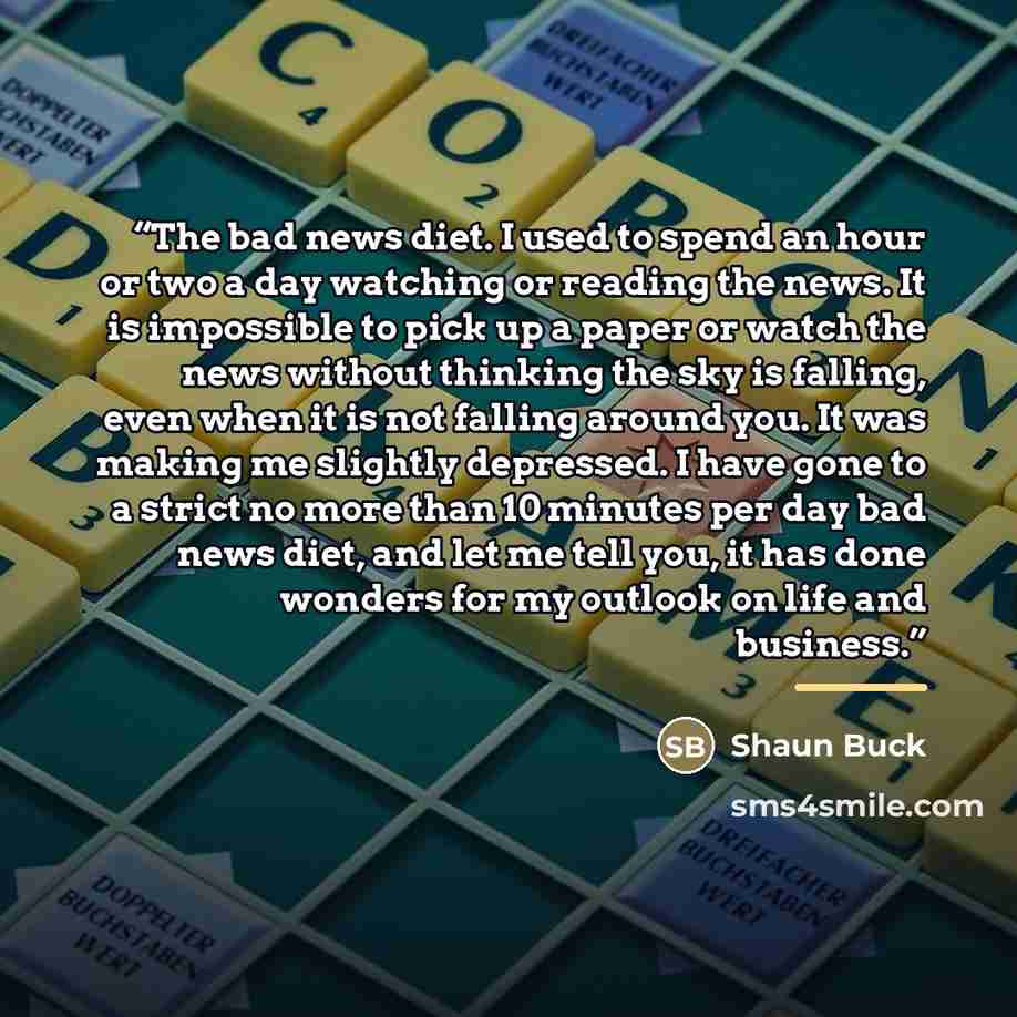 “The bad news diet. I used to spend an hour or two a day watching or reading the news. It is impossible to pick up a paper or watch the news without thinking the sky is falling, even when it is not falling around you. It was making me slightly depressed. I have gone to a strict no more than 10…” quote by Shaun Buck