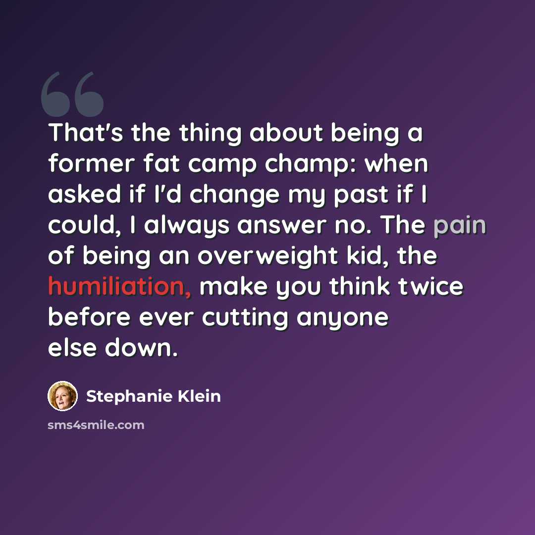 “That's the thing about being a former fat camp champ: when asked if I'd change my past if I could, I always answer no. The pain of being an overweight kid, the humiliation, make you think twice before ever cutting anyone else down.” quote by Stephanie Klein
