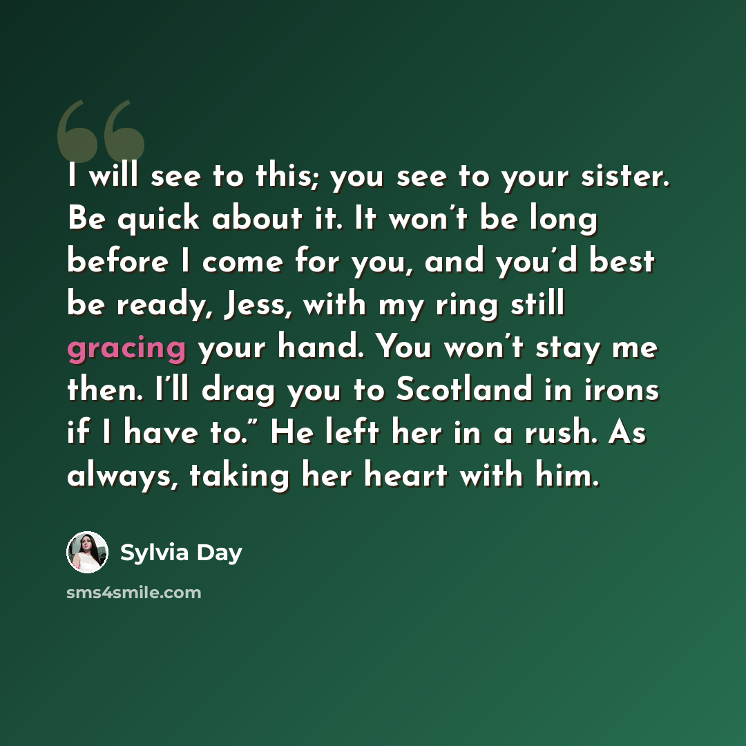 “I will see to this; you see to your sister. Be quick about it. It won’t be long before I come for you, and you’d best be ready, Jess, with my ring still gracing your hand. You won’t stay me then. I’ll drag you to Scotland in irons if I have to.” He left her in a rush. As always, taking her heart…” quote by Sylvia Day