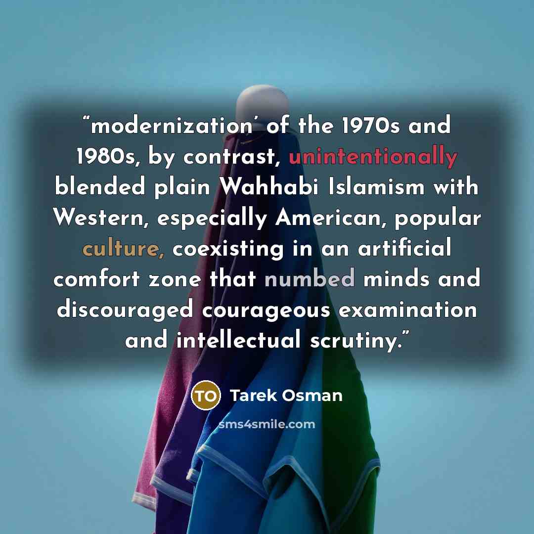 “modernization’ of the 1970s and 1980s, by contrast, unintentionally blended plain Wahhabi Islamism with Western, especially American, popular culture, coexisting in an artificial comfort zone that numbed minds and discouraged courageous examination and intellectual scrutiny.” quote by Tarek Osman