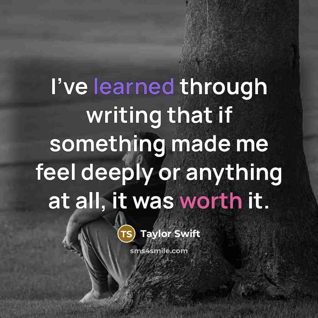 “I've learned through writing that if something made me feel deeply or anything at all, it was worth it.” quote by Taylor Swift