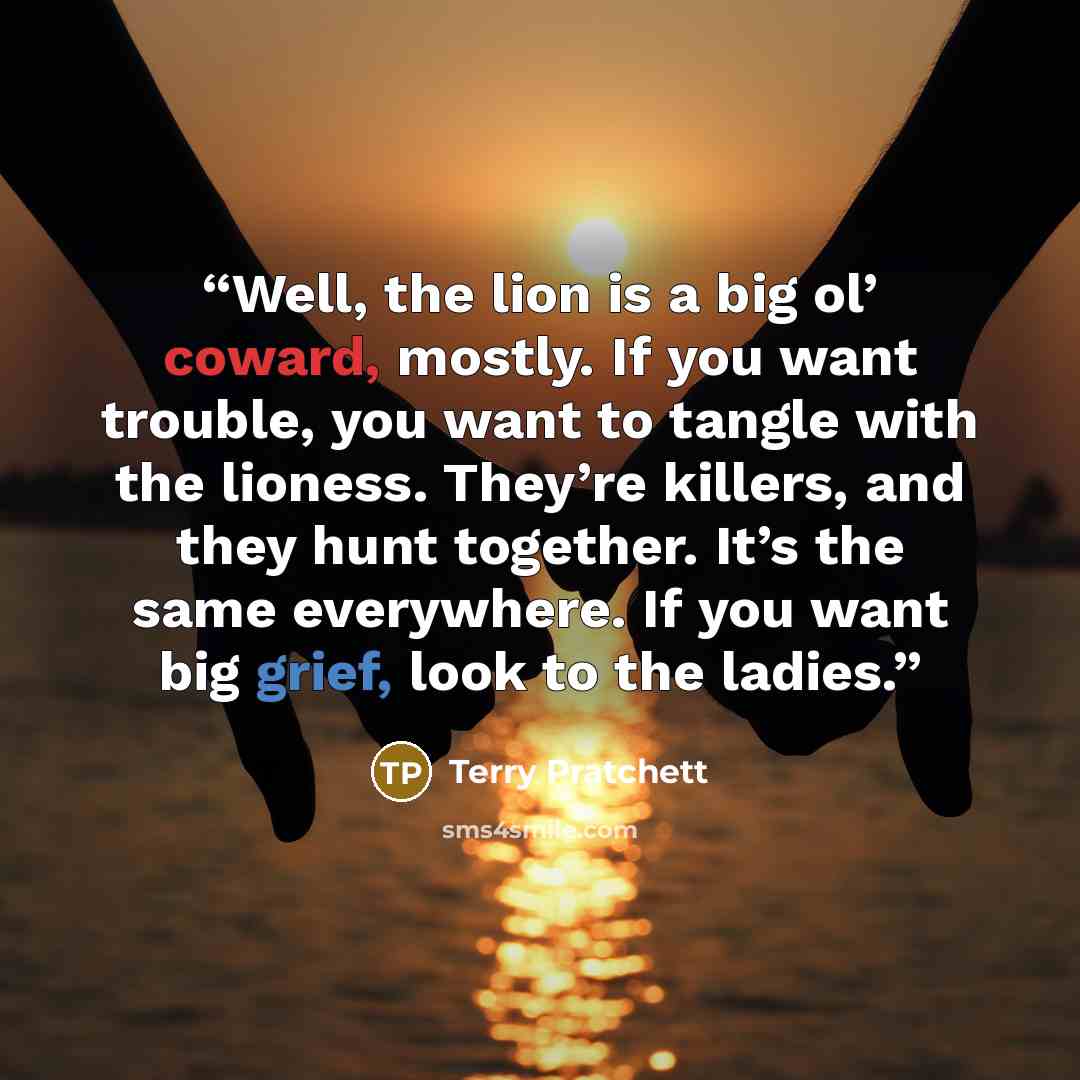 “Well, the lion is a big ol’ coward, mostly. If you want trouble, you want to tangle with the lioness. They’re killers, and they hunt together. It’s the same everywhere. If you want big grief, look to the ladies.” quote by Terry Pratchett