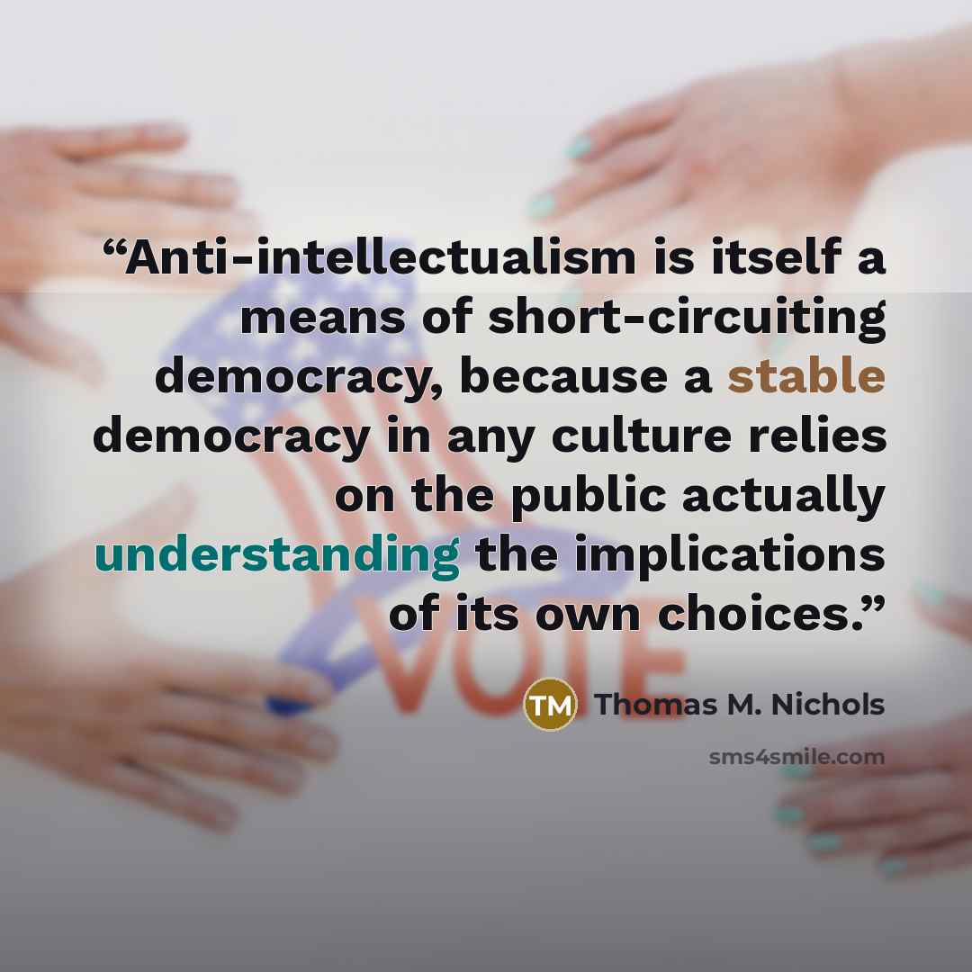 “Anti-intellectualism is itself a means of short-circuiting democracy, because a stable democracy in any culture relies on the public actually understanding the implications of its own choices.” quote by Thomas M. Nichols