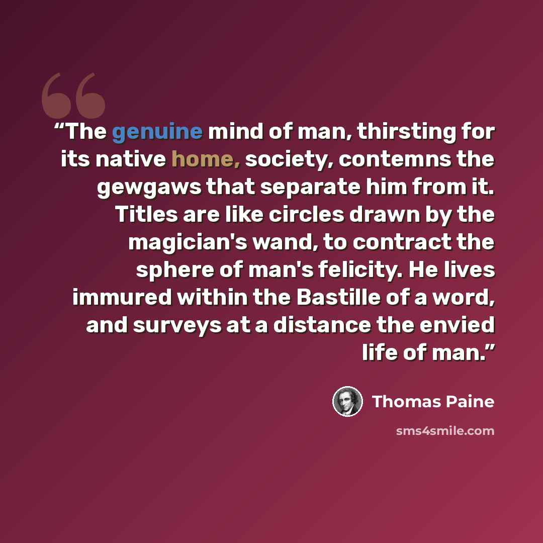“The genuine mind of man, thirsting for its native home, society, contemns the gewgaws that separate him from it. Titles are like circles drawn by the magician's wand, to contract the sphere of man's felicity. He lives immured within the Bastille of a word, and surveys at a distance the envied life…” quote by Thomas Paine