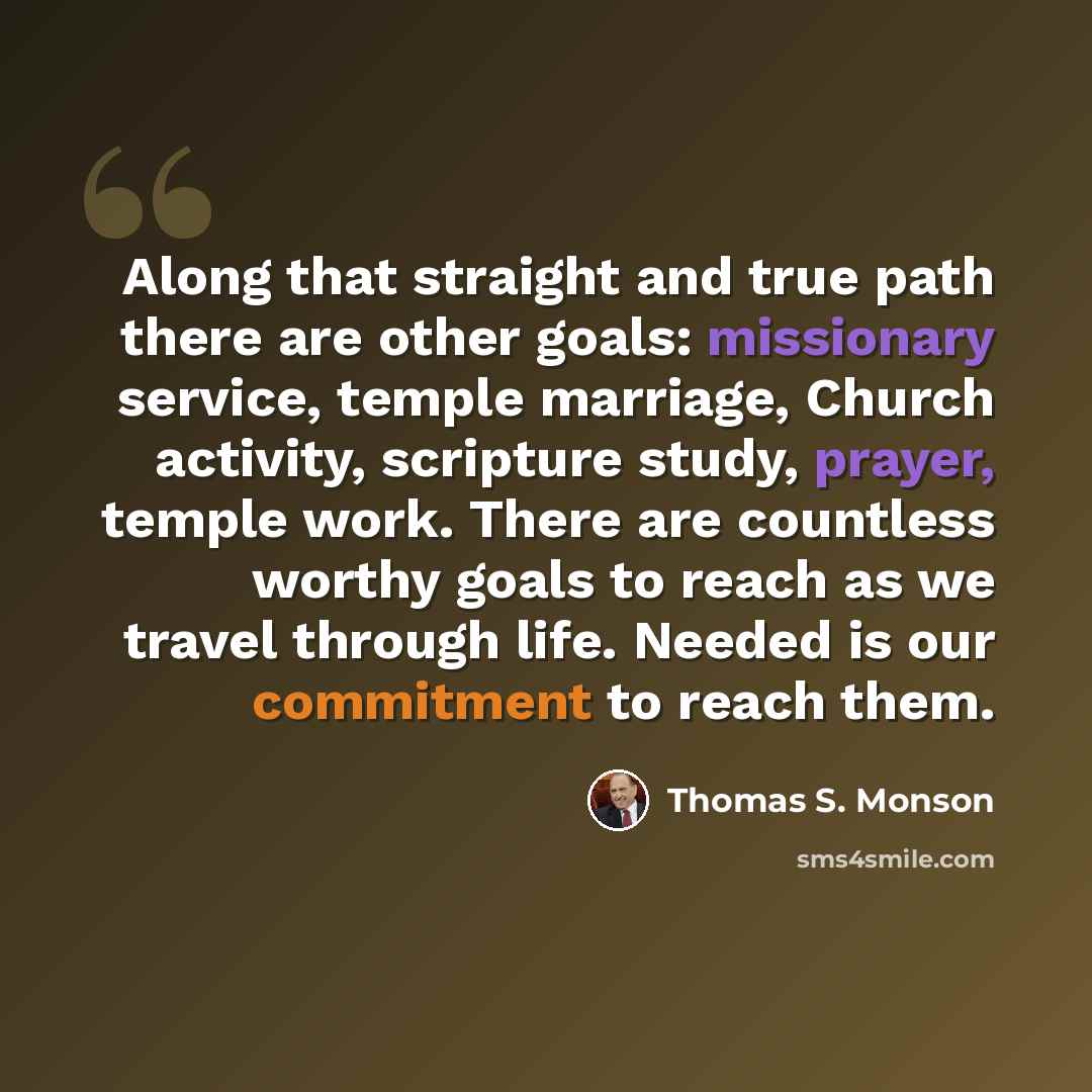 “Along that straight and true path there are other goals: missionary service, temple marriage, Church activity, scripture study, prayer, temple work. There are countless worthy goals to reach as we travel through life. Needed is our commitment to reach them.” quote by Thomas S. Monson