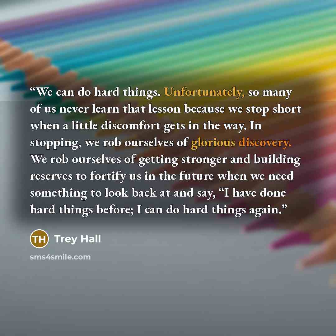 “We can do hard things. Unfortunately, so many of us never learn that lesson because we stop short when a little discomfort gets in the way. In stopping, we rob ourselves of glorious discovery. We rob ourselves of getting stronger and building reserves to fortify us in the future when we need…” quote by Trey Hall