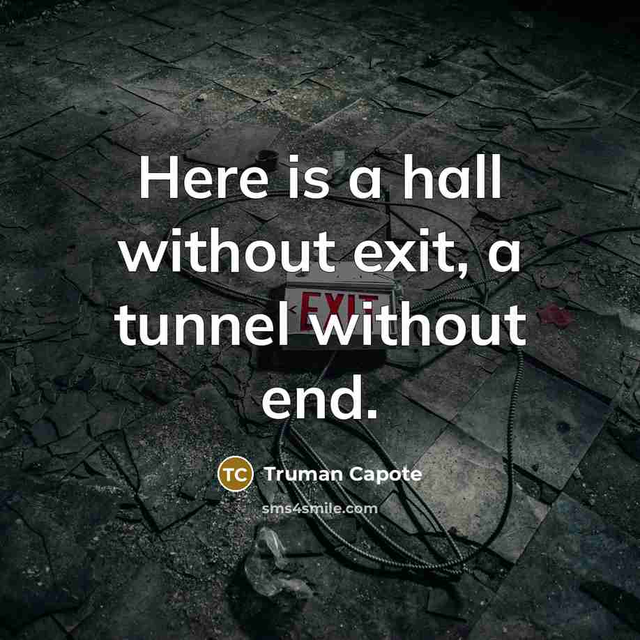 “Here is a hall without exit, a tunnel without end.” quote by Truman Capote