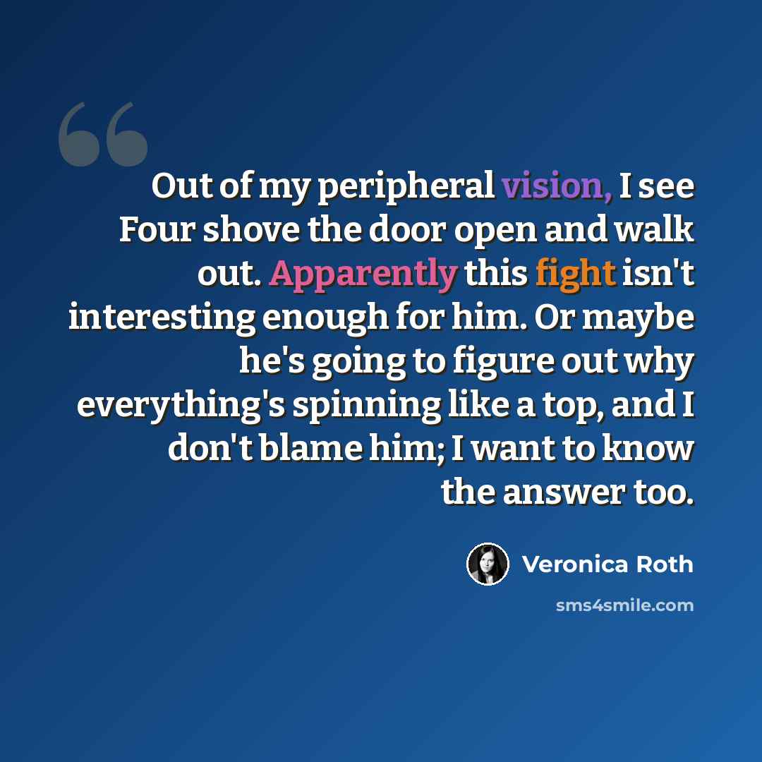 “Out of my peripheral vision, I see Four shove the door open and walk out. Apparently this fight isn't interesting enough for him. Or maybe he's going to figure out why everything's spinning like a top, and I don't blame him; I want to know the answer too.” quote by Veronica Roth