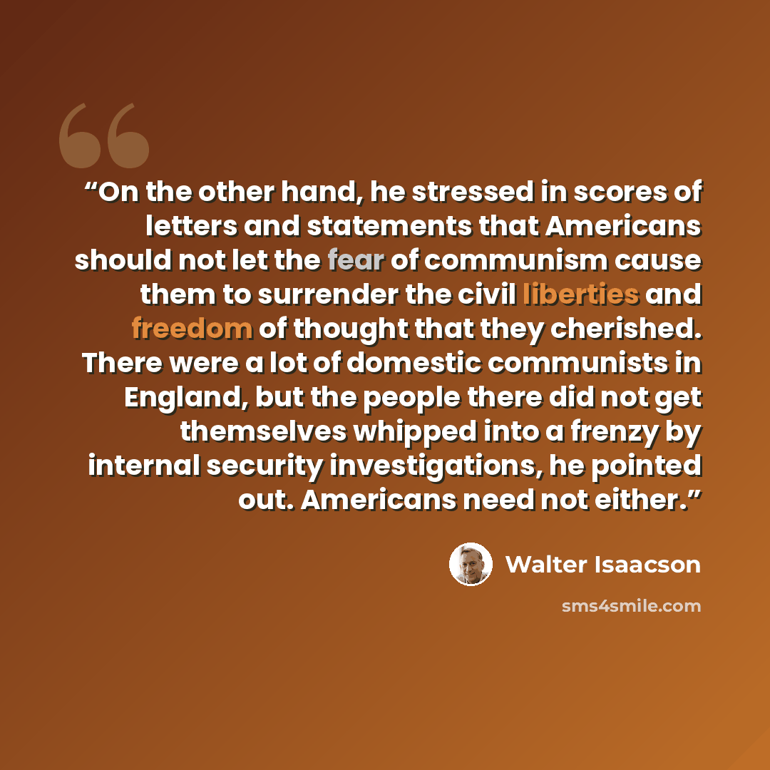 “On the other hand, he stressed in scores of letters and statements that Americans should not let the fear of communism cause them to surrender the civil liberties and freedom of thought that they cherished. There were a lot of domestic communists in England, but the people there did not get…” quote by Walter Isaacson