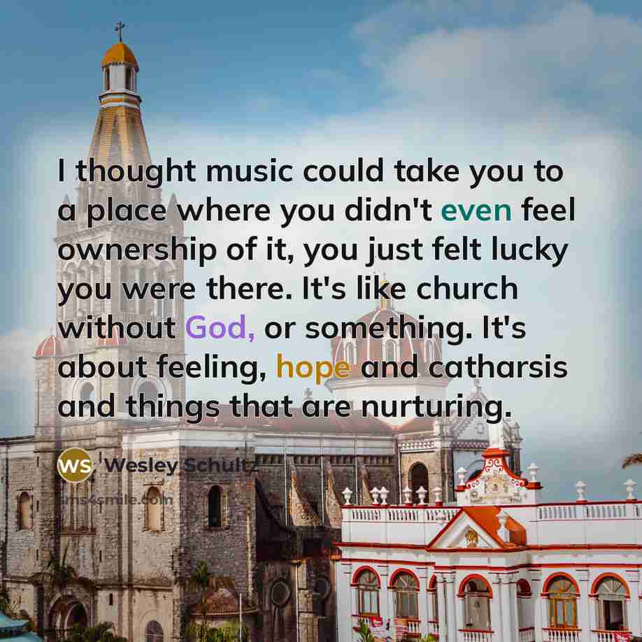 “I thought music could take you to a place where you didn't even feel ownership of it, you just felt lucky you were there. It's like church without God, or something. It's about feeling, hope and catharsis and things that are nurturing.” quote by Wesley Schultz