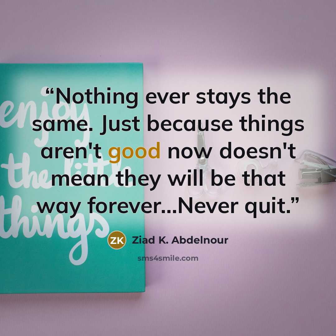 “Nothing ever stays the same. Just because things aren't good now doesn't mean they will be that way forever…Never quit.” quote by Ziad K. Abdelnour