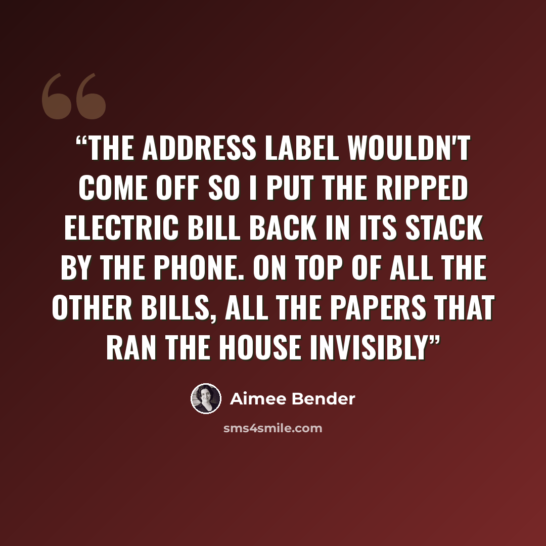 “The address label wouldn't come off so I put the ripped electric bill back in its stack by the phone. On top of all the other bills, all the papers that ran the house invisibly” quote by Aimee Bender