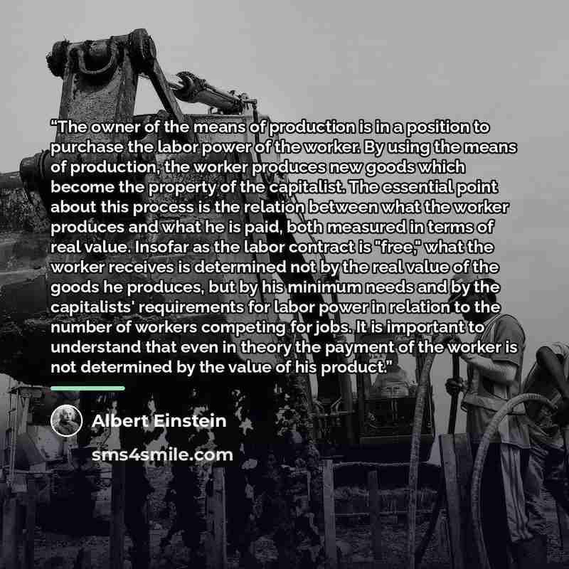 “The owner of the means of production is in a position to purchase the labor power of the worker. By using the means of production, the worker produces new goods which become the property of the capitalist. The essential point about this process is the relation between what the worker produces and…” quote by Albert Einstein