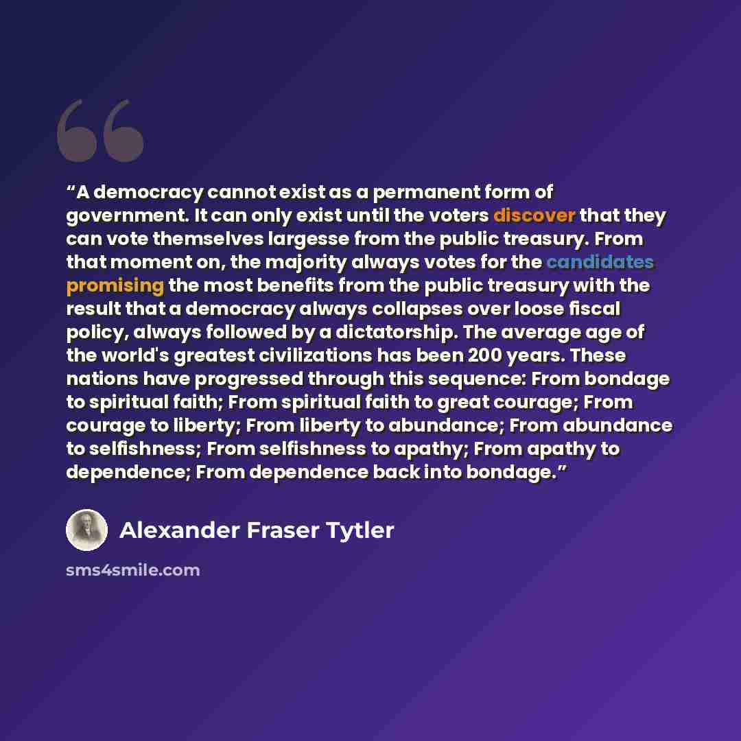 “A democracy cannot exist as a permanent form of government. It can only exist until the voters discover that they can vote themselves largesse from the public treasury. From that moment on, the majority always votes for the candidates promising the most benefits from the public treasury with the…” quote by Alexander Fraser Tytler