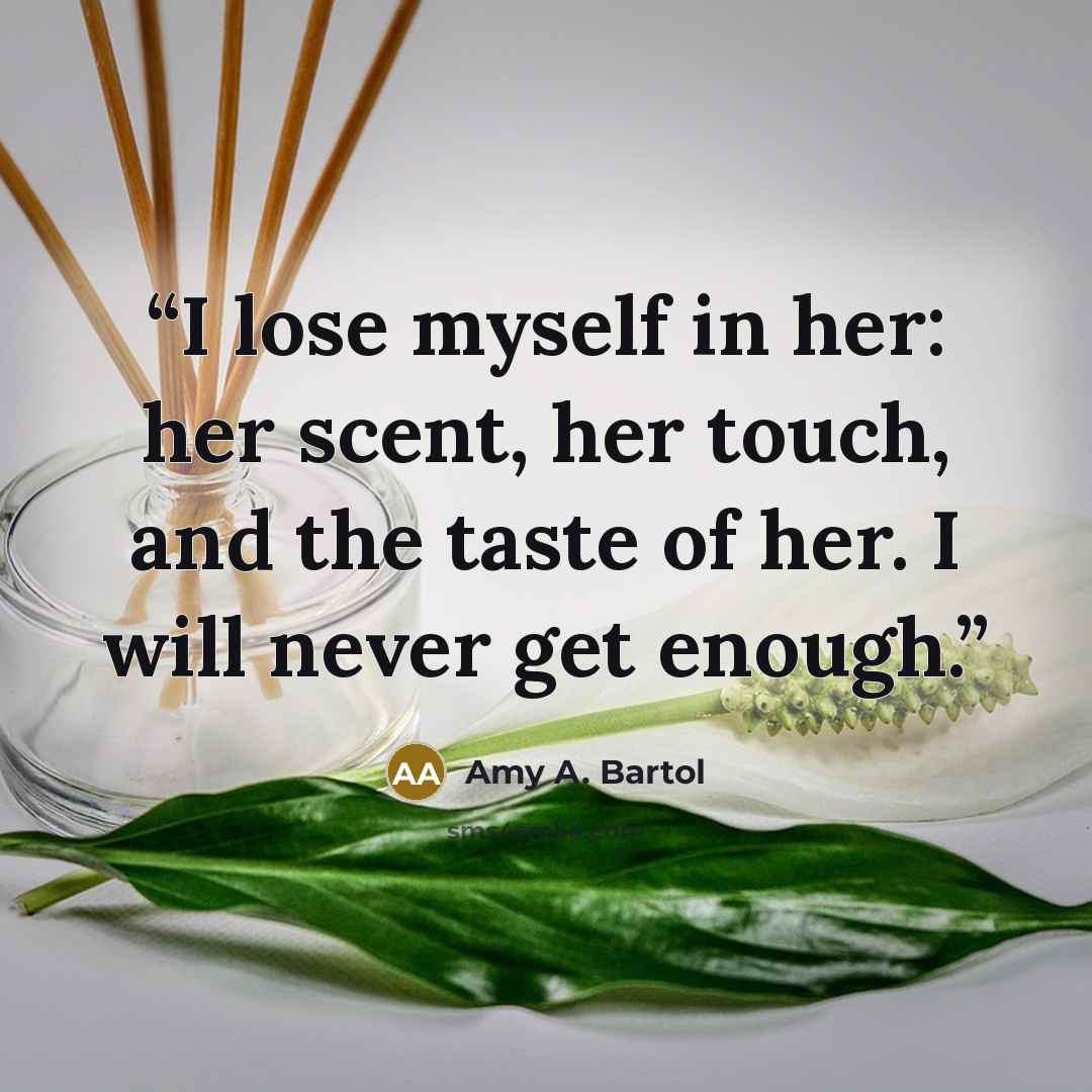 “I lose myself in her: her scent, her touch, and the taste of her. I will never get enough.” quote by Amy A. Bartol