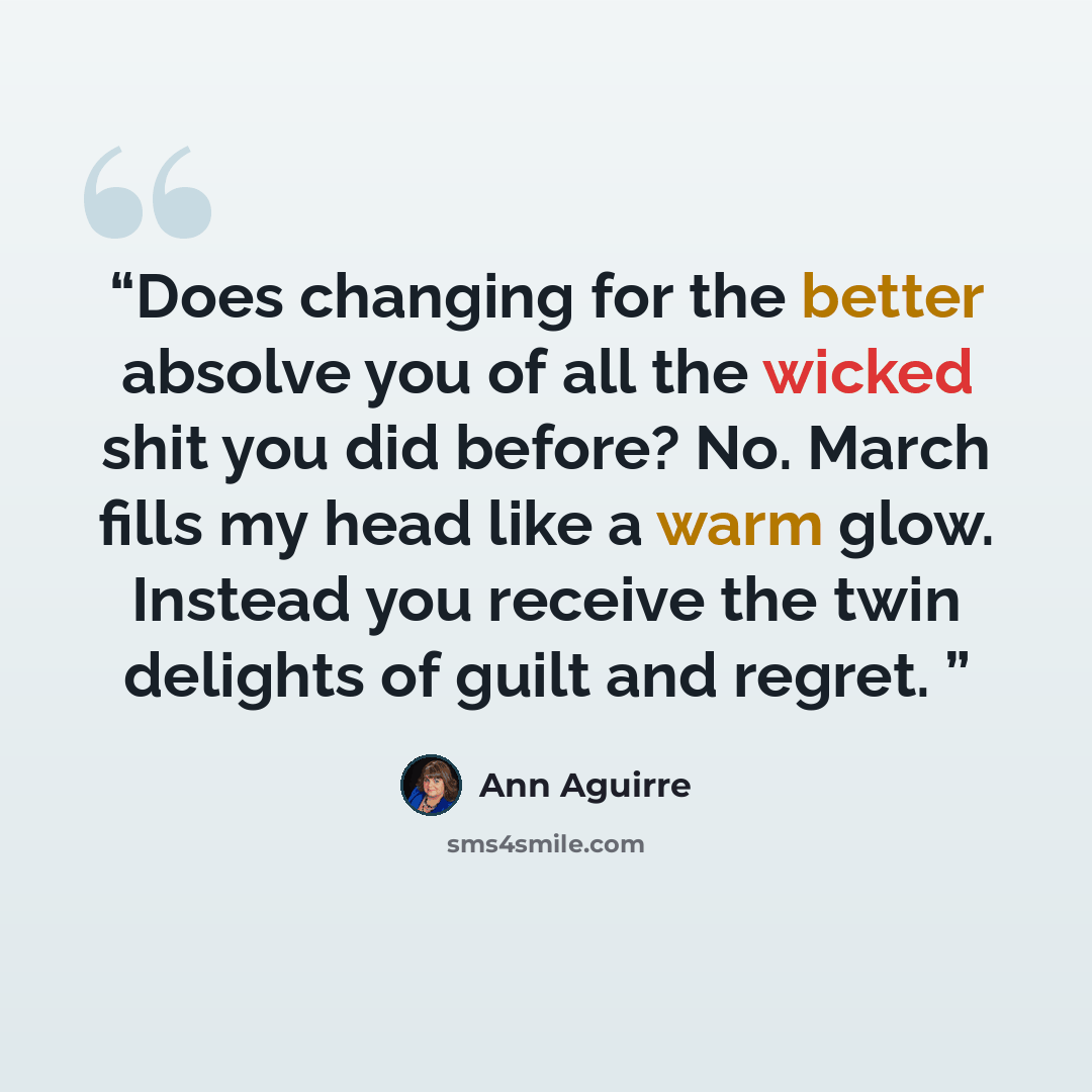 “Does changing for the better absolve you of all the wicked shit you did before? No. March fills my head like a warm glow. Instead you receive the twin delights of guilt and regret.” quote by Ann Aguirre