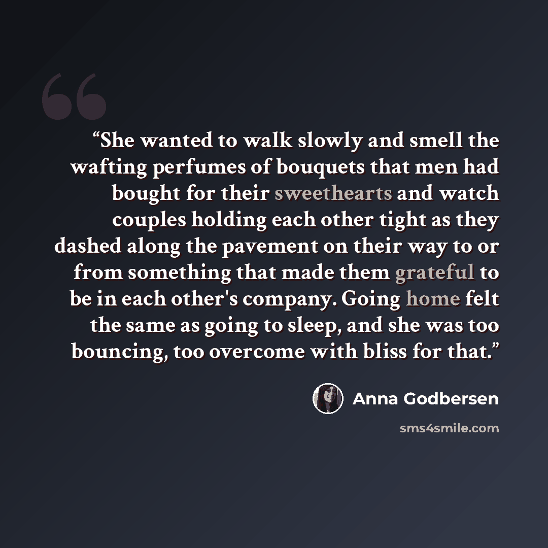 “She wanted to walk slowly and smell the wafting perfumes of bouquets that men had bought for their sweethearts and watch couples holding each other tight as they dashed along the pavement on their way to or from something that made them grateful to be in each other's company. Going home felt the…” quote by Anna Godbersen