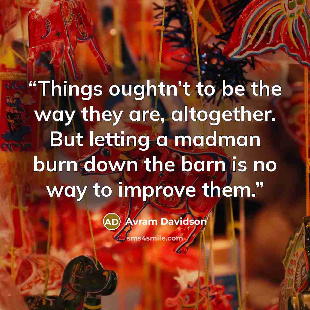 “Things oughtn’t to be the way they are, altogether. But letting a madman burn down the barn is no way to improve them.” quote by Avram Davidson