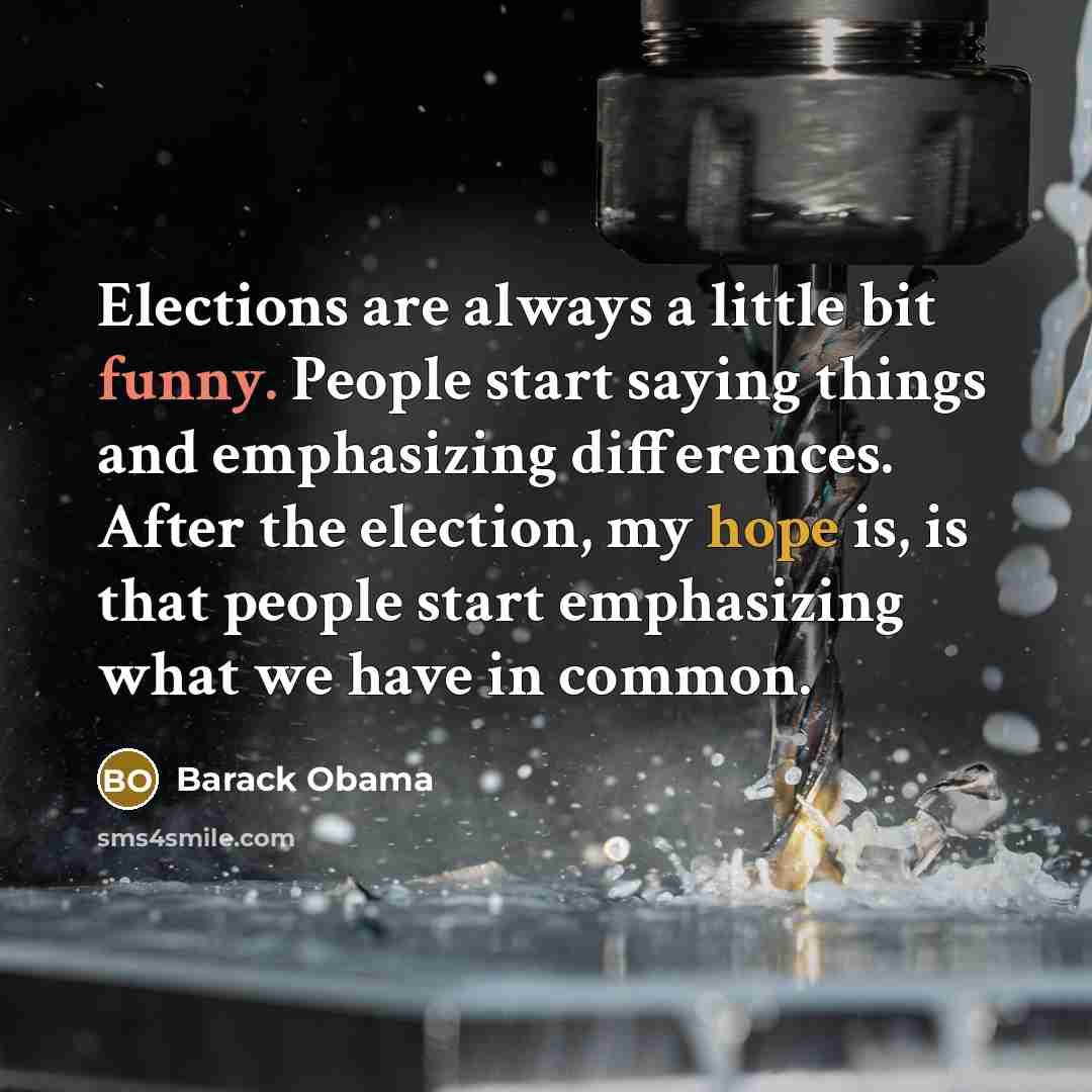 “Elections are always a little bit funny. People start saying things and emphasizing differences. After the election, my hope is, is that people start emphasizing what we have in common.” quote by Barack Obama